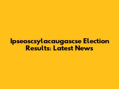 Ipseoscsylacaugascse Election Results: Latest News