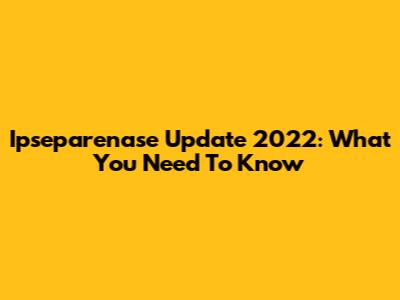 Ipseparenase Update 2022: What You Need To Know