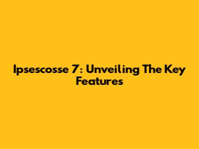 Ipsescosse 7: Unveiling The Key Features