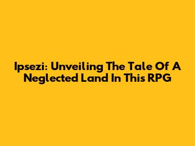 Ipsezi: Unveiling The Tale Of A Neglected Land In This RPG