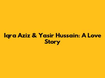 Iqra Aziz & Yasir Hussain: A Love Story