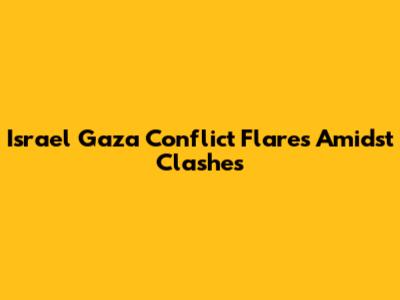 Israel Gaza Conflict Flares Amidst Clashes