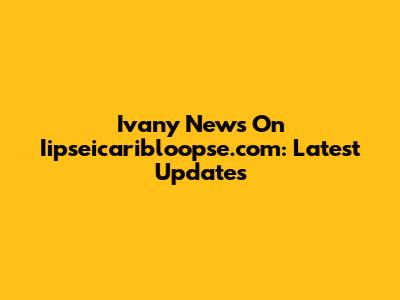 Ivany News On Iipseicaribloopse.com: Latest Updates