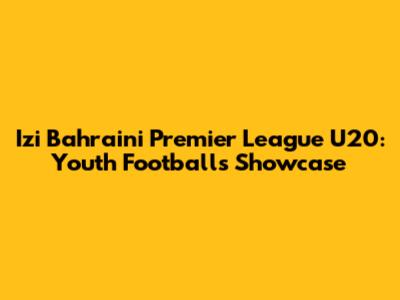 Izi Bahraini Premier League U20: Youth Football's Showcase