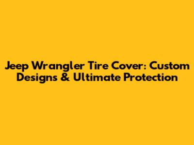 Jeep Wrangler Tire Cover: Custom Designs & Ultimate Protection
