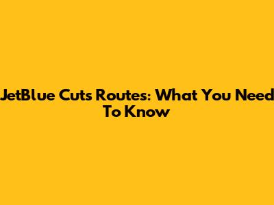 JetBlue Cuts Routes: What You Need To Know