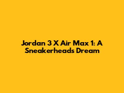 Jordan 3 X Air Max 1: A Sneakerhead's Dream