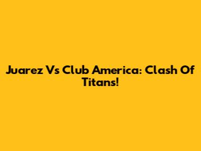 Juarez Vs Club America: Clash Of Titans!