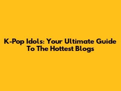 K-Pop Idols: Your Ultimate Guide To The Hottest Blogs