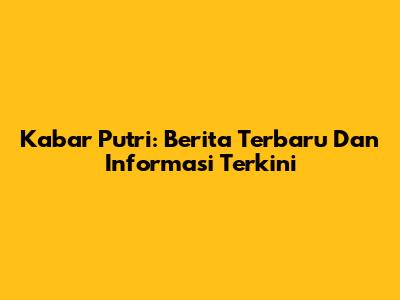 Kabar Putri: Berita Terbaru Dan Informasi Terkini