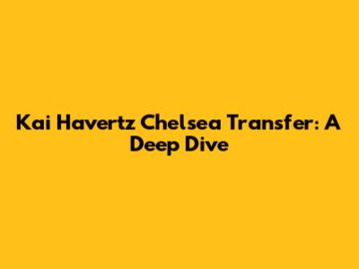 Kai Havertz Chelsea Transfer: A Deep Dive