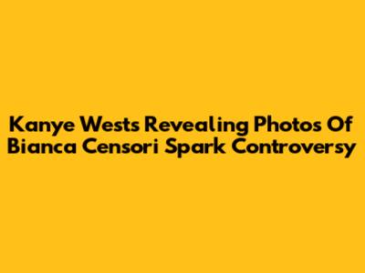 Kanye West's Revealing Photos Of Bianca Censori Spark Controversy