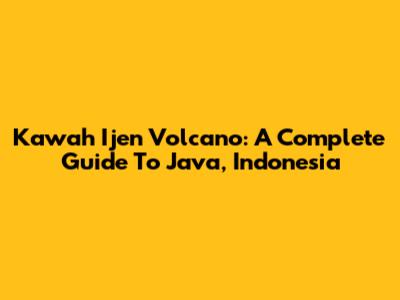 Kawah Ijen Volcano: A Complete Guide To Java, Indonesia