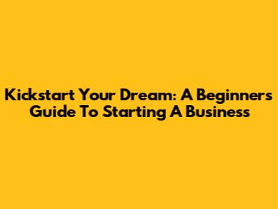 Kickstart Your Dream: A Beginner's Guide To Starting A Business