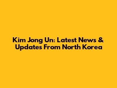 Kim Jong Un: Latest News & Updates From North Korea