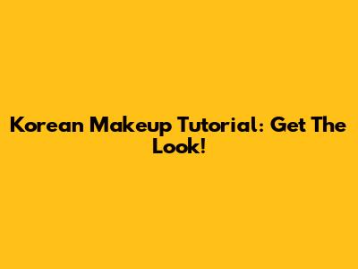 Korean Makeup Tutorial: Get The Look!
