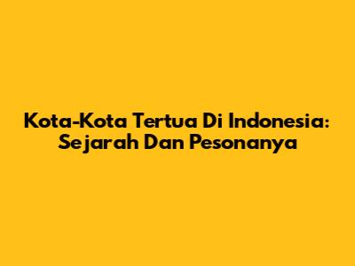 Kota-Kota Tertua Di Indonesia: Sejarah Dan Pesonanya