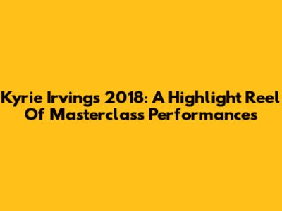 Kyrie Irving's 2018: A Highlight Reel Of Masterclass Performances