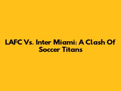 LAFC Vs. Inter Miami: A Clash Of Soccer Titans