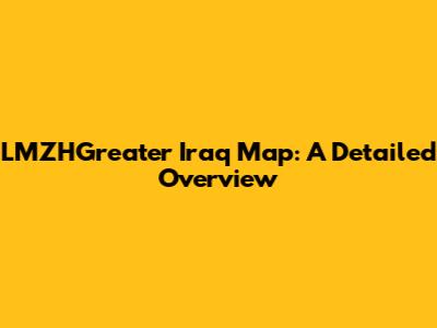 LMZHGreater Iraq Map: A Detailed Overview