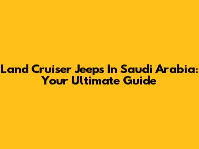 Land Cruiser Jeeps In Saudi Arabia: Your Ultimate Guide