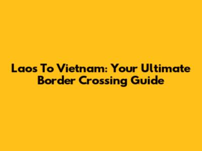 Laos To Vietnam: Your Ultimate Border Crossing Guide