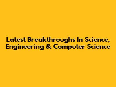 Latest Breakthroughs In Science, Engineering & Computer Science