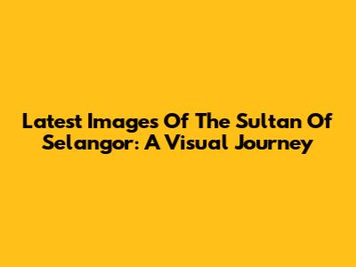 Latest Images Of The Sultan Of Selangor: A Visual Journey