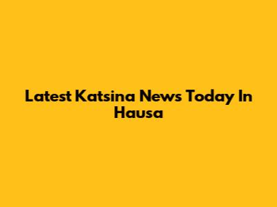 Latest Katsina News Today In Hausa