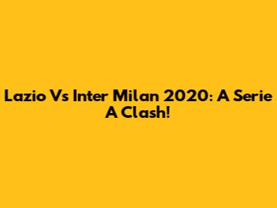 Lazio Vs Inter Milan 2020: A Serie A Clash!