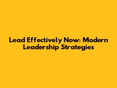 Lead Effectively Now: Modern Leadership Strategies