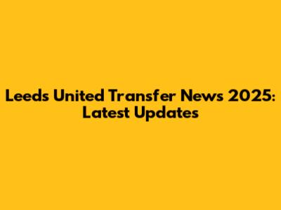 Leeds United Transfer News 2025: Latest Updates