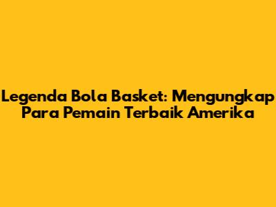 Legenda Bola Basket: Mengungkap Para Pemain Terbaik Amerika