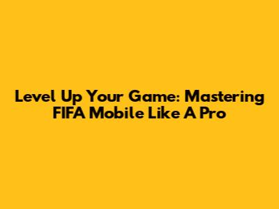 Level Up Your Game: Mastering FIFA Mobile Like A Pro