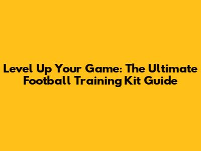 Level Up Your Game: The Ultimate Football Training Kit Guide