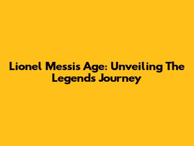 Lionel Messi's Age: Unveiling The Legend's Journey