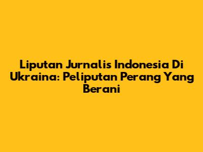 Liputan Jurnalis Indonesia Di Ukraina: Peliputan Perang Yang Berani