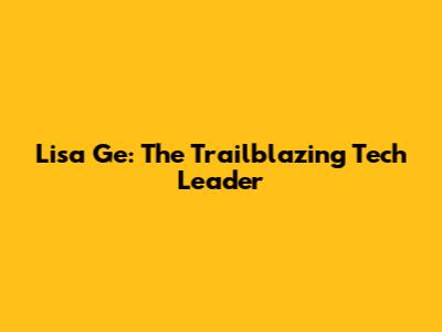 Lisa Ge: The Trailblazing Tech Leader