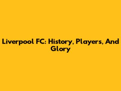 Liverpool FC: History, Players, And Glory