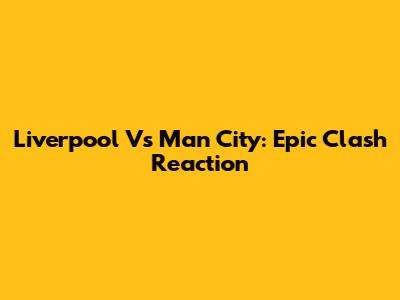 Liverpool Vs Man City: Epic Clash Reaction