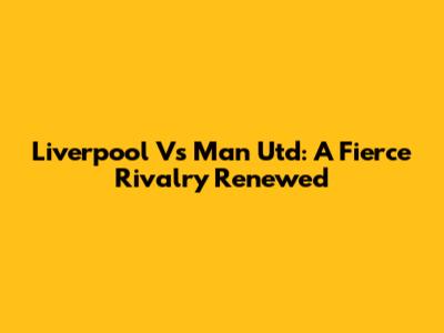 Liverpool Vs Man Utd: A Fierce Rivalry Renewed