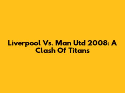 Liverpool Vs. Man Utd 2008: A Clash Of Titans