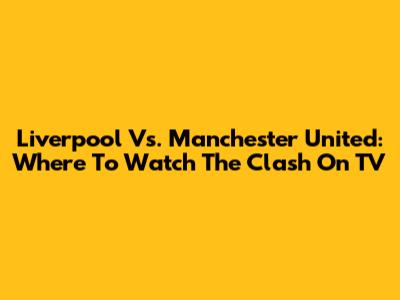 Liverpool Vs. Manchester United: Where To Watch The Clash On TV
