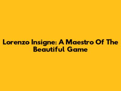 Lorenzo Insigne: A Maestro Of The Beautiful Game