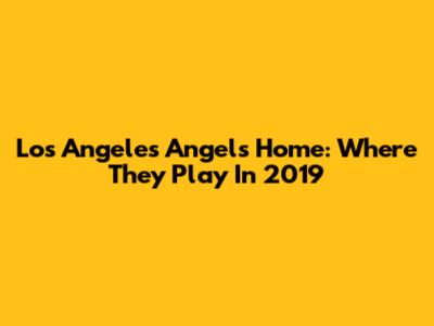 Los Angeles Angels' Home: Where They Play In 2019