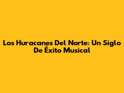 Los Huracanes Del Norte: Un Siglo De Éxito Musical