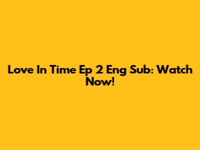 Love In Time Ep 2 Eng Sub: Watch Now!