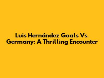Luis Hernández Goals Vs. Germany: A Thrilling Encounter
