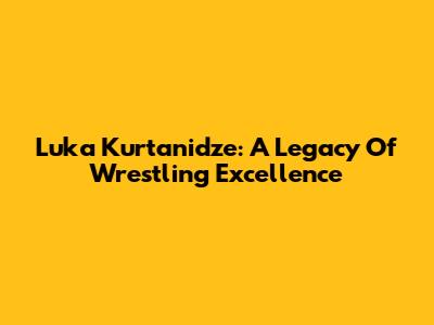 Luka Kurtanidze: A Legacy Of Wrestling Excellence