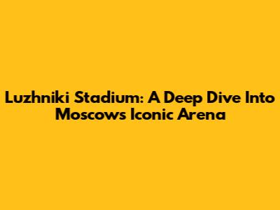 Luzhniki Stadium: A Deep Dive Into Moscow's Iconic Arena